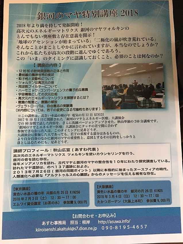 「2018銀河のマヤ特別講座」
【東京講座】
日時：黄色い水晶の種の年 共振の月25日 KIN256
2018年2月3日（土）　12：30～17：00（途中休憩あり）
御茶ノ水 エムワイ貸会議室
定員：50名
【大阪講座】
日時：黄色い水晶の種の年　銀河の月26日 KIN25
2018年3月4日（日）　12：30～17：00（途中休憩あり）
大阪上本町 たかつガーデン
定員：50名
【富山講座】
日時：黄色い水晶の種の年　太陽の月5日 KIN32
2018年3月11日（日）　11：30～16：00（途中休憩あり）
※富山講座は、東京や大阪と時間帯が異なります。
富山県民共生センター　サンフォルテ
定員：45名
【受講料】
お1人9,000円
（東京、大阪、富山、各会場共）
【受講対象】
初めての方でも、銀河のマヤの宇宙情報に興味ある方、
どなたでもご参加ください♪
